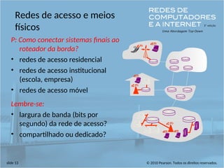 © 2010 Pearson. Todos os direitos reservados.
slide 13
Redes de acesso e meios
físicos
P: Como conectar sistemas finais ao
roteador da borda?
• redes de acesso residencial
• redes de acesso institucional
(escola, empresa)
• redes de acesso móvel
Lembre-se:
• largura de banda (bits por
segundo) da rede de acesso?
• compartilhado ou dedicado?
 