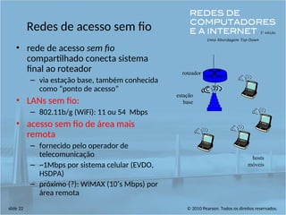 © 2010 Pearson. Todos os direitos reservados.
slide 22
Redes de acesso sem fio
• rede de acesso sem fio
compartilhado conecta sistema
final ao roteador
– via estação base, também conhecida
como “ponto de acesso”
• LANs sem fio:
– 802.11b/g (WiFi): 11 ou 54 Mbps
• acesso sem fio de área mais
remota
– fornecido pelo operador de
telecomunicação
– ~1Mbps por sistema celular (EVDO,
HSDPA)
– próximo (?): WiMAX (10’s Mbps) por
área remota
estação
base
hosts
móveis
roteador
 