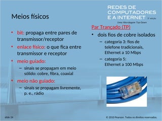 © 2010 Pearson. Todos os direitos reservados.
slide 24
Meios físicos
• bit: propaga entre pares de
transmissor/receptor
• enlace físico: o que fica entre
transmissor e receptor
• meio guiado:
– sinais se propagam em meio
sólido: cobre, fibra, coaxial
• meio não guiado:
– sinais se propagam livremente,
p. e., rádio
Par Trançado (TP)
• dois fios de cobre isolados
– categoria 3: fios de
telefone tradicionais,
Ethernet a 10 Mbps
– categoria 5:
Ethernet a 100 Mbps
 
