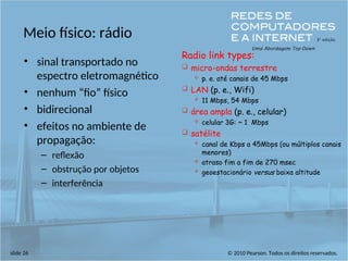 © 2010 Pearson. Todos os direitos reservados.
slide 26
Meio físico: rádio
• sinal transportado no
espectro eletromagnético
• nenhum “fio” físico
• bidirecional
• efeitos no ambiente de
propagação:
– reflexão
– obstrução por objetos
– interferência
Radio link types:
 micro-ondas terrestre
 p. e. até canais de 45 Mbps
 LAN (p. e., Wifi)
 11 Mbps, 54 Mbps
 área ampla (p. e., celular)
 celular 3G: ~ 1 Mbps
 satélite
 canal de Kbps a 45Mbps (ou múltiplos canais
menores)
 atraso fim a fim de 270 msec
 geoestacionário versus baixa altitude
 