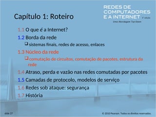 © 2010 Pearson. Todos os direitos reservados.
slide 27
Capítulo 1: Roteiro
1.1 O que é a Internet?
1.2 Borda da rede
 sistemas finais, redes de acesso, enlaces
1.3 Núcleo da rede
comutação de circuitos, comutação de pacotes, estrutura da
rede
1.4 Atraso, perda e vazão nas redes comutadas por pacotes
1.5 Camadas de protocolo, modelos de serviço
1.6 Redes sob ataque: segurança
1.7 História
 