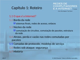 © 2010 Pearson. Todos os direitos reservados.
slide 3
Capítulo 1: Roteiro
1.1 O que é a Internet?
1.2 Borda da rede
 sistemas finais, redes de acesso, enlaces
1.3 Núcleo da rede
 comutação de circuitos, comutação de pacotes, estrutura
da rede
1.4 Atraso, perda e vazão nas redes comutadas por
pacotes
1.5 Camadas de protocolo, modelos de serviço
1.6 Redes sob ataque: segurança
1.7 História
 