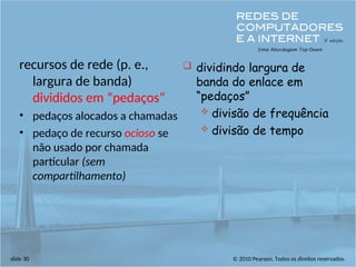 © 2010 Pearson. Todos os direitos reservados.
slide 30
recursos de rede (p. e.,
largura de banda)
divididos em “pedaços”
• pedaços alocados a chamadas
• pedaço de recurso ocioso se
não usado por chamada
particular (sem
compartilhamento)
 dividindo largura de
banda do enlace em
“pedaços”
 divisão de frequência
 divisão de tempo
 
