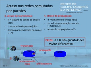 © 2010 Pearson. Todos os direitos reservados.
slide 46
Atraso nas redes comutadas
por pacotes
3. atraso de transmissão:
• R = largura de banda do enlace
(bps)
• L = tamanho do pacote (bits)
• tempo para enviar bits no enlace
= L/R
4. atraso de propagação:
• d = tamanho do enlace físico
• s = vel. de propagação no meio
(~2x108 m/s)
• atraso de propagação = d/s
A
B
propagação
transmissão
processamento
nodal enfileiramento
Nota: s e R são quantidades
muito diferentes!
 