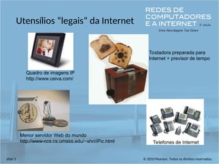 © 2010 Pearson. Todos os direitos reservados.
slide 5
Utensílios “legais” da Internet
Menor servidor Web do mundo
http://www-ccs.cs.umass.edu/~shri/iPic.html
Quadro de imagens IP
http://www.ceiva.com/
Tostadora preparada para
Internet + previsor de tempo
Telefones de Internet
 