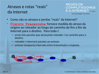 © 2010 Pearson. Todos os direitos reservados.
slide 51
Atrasos e rotas “reais”
da Internet
• Como são os atrasos e perdas “reais” da Internet?
• Programa Traceroute: fornece medida do atraso da
origem ao roteador ao longo do caminho de fim a fim da
Internet para o destino. Para todo i:
– envia três pacotes que alcançarão roteador i no caminho para o
destino
– roteador i retornará pacotes ao emissor
– emissor temporiza intervalo entre transmissão e resposta.
3 sondas
3 sondas
3 sondas
 