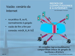 © 2010 Pearson. Todos os direitos reservados.
slide 56
Vazão: cenário da
Internet
• na prática: Rc ou Rs
normalmente é gargalo
• vazão de fim a fim por
conexão: min(Rc,Rs,R/10)
10 conexões (aproximadamente)
compartilham enlace de gargalo do
backbone a R bits/s
Rs
Rs
Rs
Rc
Rc
Rc
R
 