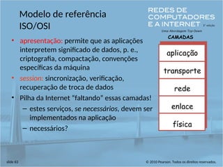 © 2010 Pearson. Todos os direitos reservados.
slide 63
Modelo de referência
ISO/OSI
• apresentação: permite que as aplicações
interpretem significado de dados, p. e.,
criptografia, compactação, convenções
específicas da máquina
• session: sincronização, verificação,
recuperação de troca de dados
• Pilha da Internet “faltando” essas camadas!
– estes serviços, se necessários, devem ser
implementados na aplicação
– necessários?
aplicação
transporte
rede
enlace
física
CAMADAS
 