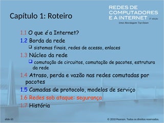 © 2010 Pearson. Todos os direitos reservados.
slide 65
Capítulo 1: Roteiro
1.1 O que é a Internet?
1.2 Borda da rede
 sistemas finais, redes de acesso, enlaces
1.3 Núcleo da rede
 comutação de circuitos, comutação de pacotes, estrutura
da rede
1.4 Atraso, perda e vazão nas redes comutadas por
pacotes
1.5 Camadas de protocolo, modelos de serviço
1.6 Redes sob ataque: segurança
1.7 História
 