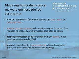 © 2010 Pearson. Todos os direitos reservados.
slide 67
Maus sujeitos podem colocar
malware em hospedeiros
via Internet
• malware pode entrar em um hospedeiro por vírus, worm ou
cavalo de Troia.
• malware do tipo spyware pode registrar toques de teclas, sites
visitados na Web, enviar informações para sites de coleta.
• hospedeiro infectado pode ser alistado em um botnet, usado
para spam e ataques de DDoS.
• malware normalmente é autorreplicável: de um hospedeiro
infectado, busca entrada em outros hospedeiros
 