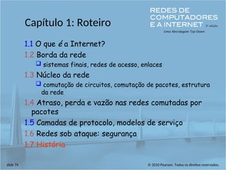 © 2010 Pearson. Todos os direitos reservados.
slide 74
Capítulo 1: Roteiro
1.1 O que é a Internet?
1.2 Borda da rede
 sistemas finais, redes de acesso, enlaces
1.3 Núcleo da rede
 comutação de circuitos, comutação de pacotes, estrutura
da rede
1.4 Atraso, perda e vazão nas redes comutadas por
pacotes
1.5 Camadas de protocolo, modelos de serviço
1.6 Redes sob ataque: segurança
1.7 História
 