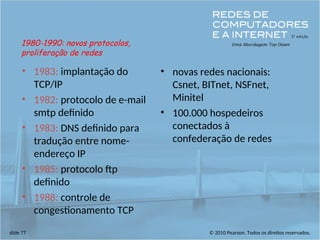 © 2010 Pearson. Todos os direitos reservados.
slide 77
• 1983: implantação do
TCP/IP
• 1982: protocolo de e-mail
smtp definido
• 1983: DNS definido para
tradução entre nome-
endereço IP
• 1985: protocolo ftp
definido
• 1988: controle de
congestionamento TCP
• novas redes nacionais:
Csnet, BITnet, NSFnet,
Minitel
• 100.000 hospedeiros
conectados à
confederação de redes
1980-1990: novos protocolos,
proliferação de redes
 
