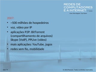 © 2010 Pearson. Todos os direitos reservados.
slide 79
2007:
• ~500 milhões de hospedeiros
• voz, vídeo por IP
• aplicações P2P: BitTorrent
(compartilhamento de arquivos)
Skype (VoIP), PPLive (vídeo)
• mais aplicações: YouTube, jogos
• redes sem fio, mobilidade
 