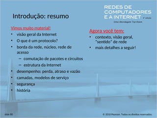 © 2010 Pearson. Todos os direitos reservados.
slide 80
Introdução: resumo
Vimos muito material!
• visão geral da Internet
• O que é um protocolo?
• borda da rede, núcleo, rede de
acesso
– comutação de pacotes e circuitos
– estrutura da Internet
• desempenho: perda, atraso e vazão
• camadas, modelos de serviço
• segurança
• história
Agora você tem:
• contexto, visão geral,
“sentido” de rede
• mais detalhes a seguir!
 