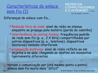 © 2010 Pearson. Todos os direitos reservados.
slide 11
Características do enlace
sem fio (1)
Diferenças do enlace com fio...
 Redução fora do sinal: sinal de rádio se atenua
enquanto se propaga pela matéria (perda do caminho)
 interferência de outras fontes: frequências padrão
de rede sem fio (p. e., 2,4 GHz) compartilhadas por
outros dispositivos (p. e., telefone); dispositivos
(motores) também interferem
 propagação multivias: sinal de rádio reflete-se em
objetos e no solo, chegando ao destino em momentos
ligeiramente diferentes
... tornam a comunicação por (até mesmo ponto a ponto)
enlace sem fio muito mais “difícil”
 