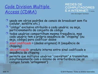© 2010 Pearson. Todos os direitos reservados.
slide 14
Code Division Multiple
Access (CDMA)
 usado em vários padrões de canais de broadcast sem fio
(celular, satélite etc.)
 “código” exclusivo atribuído a cada usuário; ou seja,
particionamento de conjunto de código
 todos usuários compartilham mesma frequência, mas
cada usuário tem a própria sequência de “chipping” (ou
seja, código) para codificar dados
 sinal codificado = (dados originais) X (sequência de
chipping)
 decodificação: produto interno entre sinal codificado e
sequência de chipping
 permite que múltiplos usuários “coexistam” e transmitam
simultaneamente com o mínimo de interferência (se os
códigos forem “ortogonais”)
 