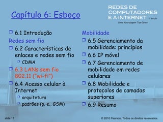 © 2010 Pearson. Todos os direitos reservados.
slide 17
Capítulo 6: Esboço
 6.1 Introdução
Redes sem fio
 6.2 Características de
enlaces e redes sem fio
 CDMA
 6.3 LANs sem fio
802.11 (“wi-fi”)
 6.4 Acesso celular à
Internet
 arquitetura
 padrões (p. e., GSM)
Mobilidade
 6.5 Gerenciamento da
mobilidade: princípios
 6.6 IP móvel
 6.7 Gerenciamento de
mobilidade em redes
celulares
 6.8 Mobilidade e
protocolos de camadas
superiores
 6.9 Resumo
 