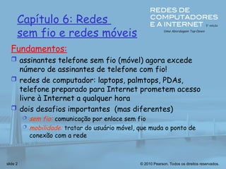 © 2010 Pearson. Todos os direitos reservados.
slide 2
Fundamentos:
 assinantes telefone sem fio (móvel) agora excede
número de assinantes de telefone com fio!
 redes de computador: laptops, palmtops, PDAs,
telefone preparado para Internet prometem acesso
livre à Internet a qualquer hora
 dois desafios importantes (mas diferentes)
 sem fio: comunicação por enlace sem fio
 mobilidade: tratar do usuário móvel, que muda o ponto de
conexão com a rede
Capítulo 6: Redes
sem fio e redes móveis
 