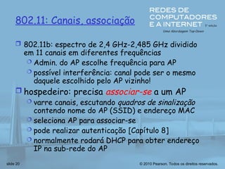 © 2010 Pearson. Todos os direitos reservados.
slide 20
802.11: Canais, associação
 802.11b: espectro de 2,4 GHz-2,485 GHz dividido
em 11 canais em diferentes frequências
 Admin. do AP escolhe frequência para AP
 possível interferência: canal pode ser o mesmo
daquele escolhido pelo AP vizinho!
 hospedeiro: precisa associar-se a um AP
 varre canais, escutando quadros de sinalização
contendo nome do AP (SSID) e endereço MAC
 seleciona AP para associar-se
 pode realizar autenticação [Capítulo 8]
 normalmente rodará DHCP para obter endereço
IP na sub-rede do AP
 