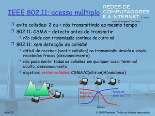 © 2010 Pearson. Todos os direitos reservados.
slide 22
IEEE 802.11: acesso múltiplo
 evita colisões: 2 ou + nós transmitindo ao mesmo tempo
 802.11: CSMA – detecta antes de transmitir
 não colide com transmissão contínua de outro nó
 802.11: sem detecção de colisão!
 difícil de receber (sentir colisões) na transmissão devido a sinais
recebidos fracos (desvanecimento)
 não pode sentir todas as colisões em qualquer caso: terminal
oculto, desvanecimento
 objetivo: evitar colisões: CSMA/C(ollision)A(voidance)
A
B
C
A B C
força do
sinal de A
espaço
força do
sinal de C
 