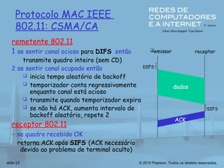 © 2010 Pearson. Todos os direitos reservados.
slide 23
Protocolo MAC IEEE
802.11: CSMA/CA
remetente 802.11
1 se sentir canal ocioso para DIFS então
transmite quadro inteiro (sem CD)
2 se sentir canal ocupado então
 inicia tempo aleatório de backoff
 temporizador conta regressivamente
enquanto canal está ocioso
 transmite quando temporizador expira
 se não há ACK, aumenta intervalo de
backoff aleatório, repete 2
receptor 802.11
- se quadro recebido OK
retorna ACK após SIFS (ACK necessário
devido ao problema de terminal oculto)
emissor receptor
DIFS
dados
SIFS
ACK
 