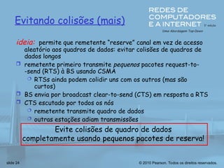 © 2010 Pearson. Todos os direitos reservados.
slide 24
Evitando colisões (mais)
ideia: permite que remetente “reserve” canal em vez de acesso
aleatório aos quadros de dados: evitar colisões de quadros de
dados longos
 remetente primeiro transmite pequenos pacotes request-to-
-send (RTS) à BS usando CSMA
 RTSs ainda podem colidir uns com os outros (mas são
curtos)
 BS envia por broadcast clear-to-send (CTS) em resposta a RTS
 CTS escutado por todos os nós
 remetente transmite quadro de dados
 outras estações adiam transmissões
Evite colisões de quadro de dados
completamente usando pequenos pacotes de reserva!
 