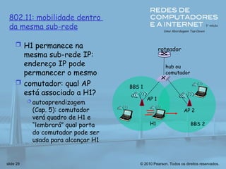 © 2010 Pearson. Todos os direitos reservados.
slide 29
hub ou
comutador
AP 2
AP 1
H1 BBS 2
BBS 1
802.11: mobilidade dentro
da mesma sub-rede
roteador
 H1 permanece na
mesma sub-rede IP:
endereço IP pode
permanecer o mesmo
 comutador: qual AP
está associado a H1?
 autoaprendizagem
(Cap. 5): comutador
verá quadro de H1 e
“lembrará” qual porta
do comutador pode ser
usada para alcançar H1
 