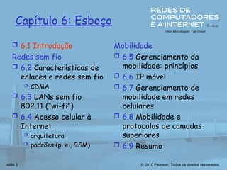 © 2010 Pearson. Todos os direitos reservados.
slide 3
Capítulo 6: Esboço
 6.1 Introdução
Redes sem fio
 6.2 Características de
enlaces e redes sem fio
 CDMA
 6.3 LANs sem fio
802.11 (“wi-fi”)
 6.4 Acesso celular à
Internet
 arquitetura
 padrões (p. e., GSM)
Mobilidade
 6.5 Gerenciamento da
mobilidade: princípios
 6.6 IP móvel
 6.7 Gerenciamento de
mobilidade em redes
celulares
 6.8 Mobilidade e
protocolos de camadas
superiores
 6.9 Resumo
 