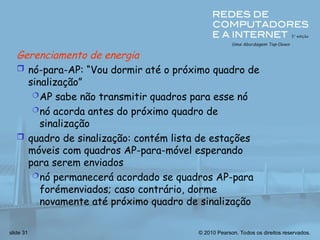 © 2010 Pearson. Todos os direitos reservados.
slide 31
Gerenciamento de energia
 nó-para-AP: “Vou dormir até o próximo quadro de
sinalização”
AP sabe não transmitir quadros para esse nó
nó acorda antes do próximo quadro de
sinalização
 quadro de sinalização: contém lista de estações
móveis com quadros AP-para-móvel esperando
para serem enviados
nó permanecerá acordado se quadros AP-para
forémenviados; caso contrário, dorme
novamente até próximo quadro de sinalização
 