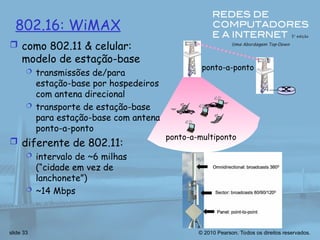 © 2010 Pearson. Todos os direitos reservados.
slide 33
802.16: WiMAX
 como 802.11 & celular:
modelo de estação-base
 transmissões de/para
estação-base por hospedeiros
com antena direcional
 transporte de estação-base
para estação-base com antena
ponto-a-ponto
 diferente de 802.11:
 intervalo de ~6 milhas
(“cidade em vez de
lanchonete”)
 ~14 Mbps
ponto-a-multiponto
ponto-a-ponto
 