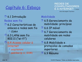 © 2010 Pearson. Todos os direitos reservados.
slide 35
Capítulo 6: Esboço
 6.1 Introdução
Redes sem fio
 6.2 Características de
enlaces e redes sem fio
 CDMA
 6.3 LANs sem fio
802.11 (“wi-fi”)
 6.4 Acesso celular à
Internet
 arquitetura
 padrões (p. e., GSM)
Mobilidade
 6.5 Gerenciamento da
mobilidade: princípios
 6.6 IP móvel
 6.7 Gerenciamento de
mobilidade em redes
celulares
 6.8 Mobilidade e
protocolos de camadas
superiores
 6.9 Resumo
 