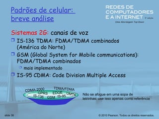 © 2010 Pearson. Todos os direitos reservados.
slide 38
Padrões de celular:
breve análise
Sistemas 2G: canais de voz
 IS-136 TDMA: FDMA/TDMA combinados
(América do Norte)
 GSM (Global System for Mobile communications):
FDMA/TDMA combinados
 mais implementado
 IS-95 CDMA: Code Division Multiple Access
IS-136 GSM IS-95
GPRS EDGE
CDMA-2000
UMTS
TDMA/FDMA
Não se afogue em uma sopa de
letrinhas: use isso apenas como referência
 
