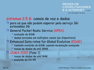 © 2010 Pearson. Todos os direitos reservados.
slide 39
sistemas 2.5 G: canais de voz e dados
 para os que não podem esperar pelo serviço 3G:
extensões 2G
 General Packet Radio Service (GPRS)
 evolução do GSM
 dados enviados em múltiplos canais (se disponíveis)
 Enhanced Data rates for Global Evolution (EDGE)
 também evoluído do GSM, usando modulação avançada
 taxas de dados de até 384K
 CDMA-2000 (fase 1)
 taxas de dados de até 144K
 evoluído do IS-95
 