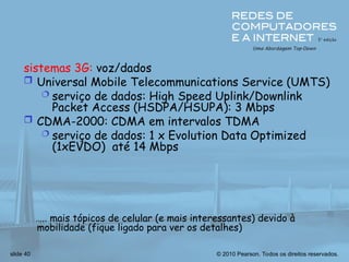 © 2010 Pearson. Todos os direitos reservados.
slide 40
sistemas 3G: voz/dados
 Universal Mobile Telecommunications Service (UMTS)
 serviço de dados: High Speed Uplink/Downlink
Packet Access (HSDPA/HSUPA): 3 Mbps
 CDMA-2000: CDMA em intervalos TDMA
 serviço de dados: 1 x Evolution Data Optimized
(1xEVDO) até 14 Mbps
….. mais tópicos de celular (e mais interessantes) devido à
mobilidade (fique ligado para ver os detalhes)
 