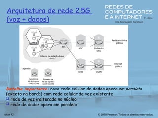 © 2010 Pearson. Todos os direitos reservados.
slide 42
Arquitetura de rede 2.5G
(voz + dados)
Detalhe importante: nova rede celular de dados opera em paralelo
(exceto na borda) com rede celular de voz existente
 rede de voz inalterada no núcleo
 rede de dados opera em paralelo
 