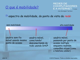 © 2010 Pearson. Todos os direitos reservados.
slide 44
O que é mobilidade?
 espectro de mobilidade, do ponto de vista da rede:
sem mobilidade alta mobilidade
usuário sem fio
móvel usando mesmo
ponto de acesso
usuário móvel,
passando por ponto de
acesso múltiplo
enquanto mantém
conexões ativas (como
o telefone celular)
usuário móvel,
conectando/
desconectando da
rede usando DHCP.
 