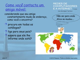 © 2010 Pearson. Todos os direitos reservados.
slide 47
Como você contacta um
amigo móvel:
 procura em todos os
catálogos?
 liga para seus pais?
 espera que ele lhe
informe onde está?
Não sei para onde
Alice se mudou...
considerando que seu amigo
constantemente muda de endereço,
como você o encontra?
 