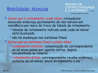 © 2010 Pearson. Todos os direitos reservados.
slide 48
Mobilidade: técnicas
 Deixe que o roteamento cuide disso: roteadores
anunciam endereço permanente de nós-móveis-em
residência por meio de troca de tabela de roteamento.
 tabelas de roteamento indicam onde cada nó móvel
está localizado
 não há mudanças nos sistemas finais
 Deixe que os sistemas finais cuidem disso:
 roteamento indireto: comunicação do correspondente
ao nó move passa por agente nativo, depois
encaminhada ao remoto
 roteamento direto: correspondente recebe endereço
externo do nó móvel, envia diretamente a ele
 