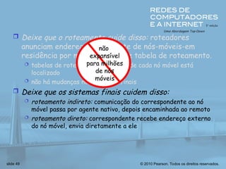 © 2010 Pearson. Todos os direitos reservados.
slide 49
 Deixe que o roteamento cuide disso: roteadores
anunciam endereço permanente de nós-móveis-em
residência por meio de troca de tabela de roteamento.
 tabelas de roteamento indicam onde cada nó móvel está
localizado
 não há mudanças nos sistemas finais
 Deixe que os sistemas finais cuidem disso:
 roteamento indireto: comunicação do correspondente ao nó
móvel passa por agente nativo, depois encaminhada ao remoto
 roteamento direto: correspondente recebe endereço externo
do nó móvel, envia diretamente a ele
não
expansível
para milhões
de nós
móveis
 