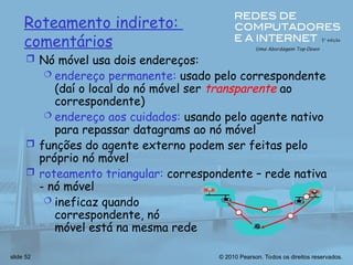 © 2010 Pearson. Todos os direitos reservados.
slide 52
Roteamento indireto:
comentários
 Nó móvel usa dois endereços:
 endereço permanente: usado pelo correspondente
(daí o local do nó móvel ser transparente ao
correspondente)
 endereço aos cuidados: usando pelo agente nativo
para repassar datagrams ao nó móvel
 funções do agente externo podem ser feitas pelo
próprio nó móvel
 roteamento triangular: correspondente – rede nativa
- nó móvel
 ineficaz quando
correspondente, nó
móvel está na mesma rede
 