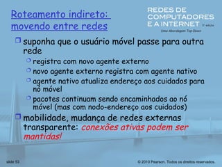 © 2010 Pearson. Todos os direitos reservados.
slide 53
Roteamento indireto:
movendo entre redes
 suponha que o usuário móvel passe para outra
rede
 registra com novo agente externo
 novo agente externo registra com agente nativo
 agente nativo atualiza endereço aos cuidados para
nó móvel
 pacotes continuam sendo encaminhados ao nó
móvel (mas com nodo-endereço aos cuidados)
 mobilidade, mudança de redes externas
transparente: conexões ativas podem ser
mantidas!
 