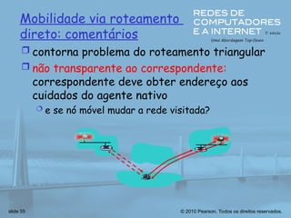 © 2010 Pearson. Todos os direitos reservados.
slide 55
Mobilidade via roteamento
direto: comentários
 contorna problema do roteamento triangular
 não transparente ao correspondente:
correspondente deve obter endereço aos
cuidados do agente nativo
 e se nó móvel mudar a rede visitada?
 