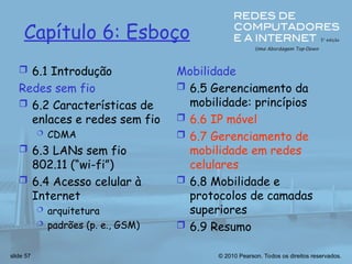 © 2010 Pearson. Todos os direitos reservados.
slide 57
Capítulo 6: Esboço
 6.1 Introdução
Redes sem fio
 6.2 Características de
enlaces e redes sem fio
 CDMA
 6.3 LANs sem fio
802.11 (“wi-fi”)
 6.4 Acesso celular à
Internet
 arquitetura
 padrões (p. e., GSM)
Mobilidade
 6.5 Gerenciamento da
mobilidade: princípios
 6.6 IP móvel
 6.7 Gerenciamento de
mobilidade em redes
celulares
 6.8 Mobilidade e
protocolos de camadas
superiores
 6.9 Resumo
 