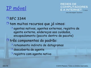 © 2010 Pearson. Todos os direitos reservados.
slide 58
IP móvel
 RFC 3344
 tem muitos recursos que já vimos:
 agentes nativos, agentes externos, registro de
agente externo, endereços aos cuidados,
encapsulamento (pacote dentro de pacote)
 três componentes do padrão:
 roteamento indireto de datagramas
 descoberta de agente
 registro com agente nativo
 