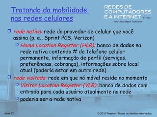 © 2010 Pearson. Todos os direitos reservados.
slide 63
Tratando da mobilidade
nas redes celulares
 rede nativa: rede do provedor de celular que você
assina (p. e., Sprint PCS, Verizon)
 Home Location Register (HLR): banco de dados na
rede nativa contendo # de telefone celular
permanente, informação de perfil (serviços,
preferências, cobrança), informações sobre local
atual (poderia estar em outra rede)
 rede visitada: rede em que nó móvel reside no momento
 Visitor Location Register (VLR): banco de dados com
entrada para cada usuário atualmente na rede
 poderia ser a rede nativa
 