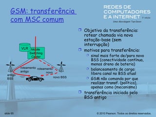 © 2010 Pearson. Todos os direitos reservados.
slide 65
Mobile
Switching
Center
VLR
antigo
BSS novo BSS
roteamento
antigo
roteamento
novo
GSM: transferência
com MSC comum
 Objetivo da transferência:
rotear chamada via nova
estação-base (sem
interrupção)
 motivos para transferência:
 sinal mais forte de/para novo
BSS (conectividade contínua,
menos dreno de bateria)
 balanceamento de carga:
libera canal no BSS atual
 GSM não comanda por que
realizar transf. (política),
apenas como (mecanismo)
 transferência iniciada pelo
BSS antigo
 