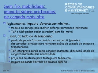 © 2010 Pearson. Todos os direitos reservados.
slide 70
Sem fio, mobilidade:
impacto sobre protocolos
de camada mais alta
 logicamente, impacto deveria ser mínimo…
 modelo de serviço pelo melhor esforço permanece inalterado
 TCP e UDP podem rodar (e rodam) sem fio, móvel
 … mas, do lado do desempenho:
 perda de pacote/atraso devido a erros de bit (pacotes
descartados, atrasos para retransmissões da camada de enlace) e
transferência
 TCP interpreta perda como congestionamento, diminuirá janela de
congestionamento sem necessidade
 prejuízos de atraso para tráfego em tempo real
 largura de banda limitada de enlaces sem fio
 