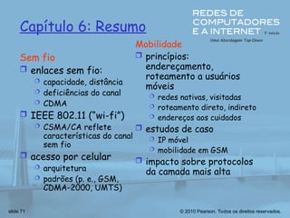 © 2010 Pearson. Todos os direitos reservados.
slide 71
Capítulo 6: Resumo
Sem fio
 enlaces sem fio:
 capacidade, distância
 deficiências do canal
 CDMA
 IEEE 802.11 (“wi-fi”)
 CSMA/CA reflete
características do canal
sem fio
 acesso por celular
 arquitetura
 padrões (p. e., GSM,
CDMA-2000, UMTS)
Mobilidade
 princípios:
endereçamento,
roteamento a usuários
móveis
 redes nativas, visitadas
 roteamento direto, indireto
 endereços aos cuidados
 estudos de caso
 IP móvel
 mobilidade em GSM
 impacto sobre protocolos
da camada mais alta
 