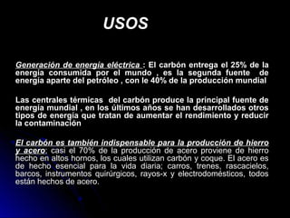 USOSUSOS
Generación de energía eléctricaGeneración de energía eléctrica : El carbón entrega el 25% de la: El carbón entrega el 25% de la
energía consumida por el mundo , es la segunda fuente deenergía consumida por el mundo , es la segunda fuente de
energía aparte del petróleo , con le 40% de la producción mundialenergía aparte del petróleo , con le 40% de la producción mundial
Las centrales térmicas del carbón produce la principal fuente deLas centrales térmicas del carbón produce la principal fuente de
energía mundial , en los últimos años se han desarrollados otrosenergía mundial , en los últimos años se han desarrollados otros
tipos de energía que tratan de aumentar el rendimiento y reducirtipos de energía que tratan de aumentar el rendimiento y reducir
la contaminaciónla contaminación
El carbón es también indispensable para la producción de hierroEl carbón es también indispensable para la producción de hierro
y aceroy acero; casi el 70% de la producción de acero proviene de hierro; casi el 70% de la producción de acero proviene de hierro
hecho en altos hornos, los cuales utilizan carbón y coque. El acero eshecho en altos hornos, los cuales utilizan carbón y coque. El acero es
de hecho esencial para la vida diaria; carros, trenes, rascacielos,de hecho esencial para la vida diaria; carros, trenes, rascacielos,
barcos, instrumentos quirúrgicos, rayos-x y electrodomésticos, todosbarcos, instrumentos quirúrgicos, rayos-x y electrodomésticos, todos
están hechos de acero.están hechos de acero.
 