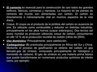  El cementoEl cemento es esencial para la construcción de casi todos los grandeses esencial para la construcción de casi todos los grandes
edificios, fábricas, carreteras y represas. La mayoría de las plantas deedificios, fábricas, carreteras y represas. La mayoría de las plantas de
cemento del mundo son alimentadas con carbón. El carbón escemento del mundo son alimentadas con carbón. El carbón es
directamente ó indirectamente vital en muchos aspectos de la vidadirectamente ó indirectamente vital en muchos aspectos de la vida
diaria.diaria.
 CoqueCoque. El coque es el producto de la pirólisis del carbón en ausencia de. El coque es el producto de la pirólisis del carbón en ausencia de
aire. Es utilizado como combustible y reductor en distintas industrias,aire. Es utilizado como combustible y reductor en distintas industrias,
principalmente en los altos hornos (coque siderúrgico). Dos tercios delprincipalmente en los altos hornos (coque siderúrgico). Dos tercios del
acero mundial se producen utilizando coque de carbón, consumiendoacero mundial se producen utilizando coque de carbón, consumiendo
en ello 12 % de la producción mundial de carbón (cifras de 2003).en ello 12 % de la producción mundial de carbón (cifras de 2003).
 Uso domésticoUso doméstico: Principalmente para calefacción.: Principalmente para calefacción.
 CarboquímicaCarboquímica: E: Es practicada principalmente en África del Sur y China.s practicada principalmente en África del Sur y China.
Mediante el proceso de gasificación se obtiene del carbón un gasMediante el proceso de gasificación se obtiene del carbón un gas
llamado gas de síntesis, compuesto principalmente de hidrógeno yllamado gas de síntesis, compuesto principalmente de hidrógeno y
monóxido de carbono. El gas de síntesis es una materia prima básicamonóxido de carbono. El gas de síntesis es una materia prima básica
que puede transformarse en numerosos productos químicos de interésque puede transformarse en numerosos productos químicos de interés
como, por ejemplo:como, por ejemplo:
 